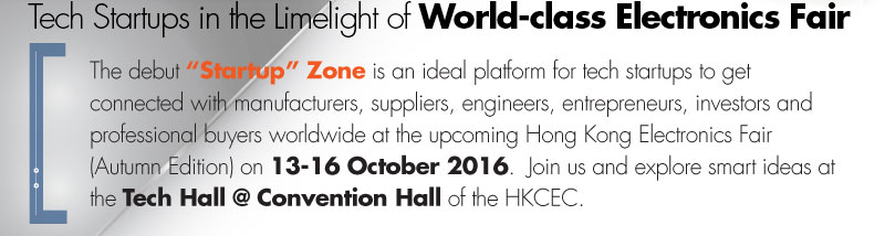 The debut “Start-up” Zone is an ideal platform for tech start-ups to get connected with manufacturers, suppliers, engineers, entrepreneurs and professional buyers worldwide at the upcoming Hong Kong Electronics Fair (Autumn Edition) on 13-16 October 2016.  Join us and visit smart ideas at the Tech Hall @ Convention Hall of the HKCEC.