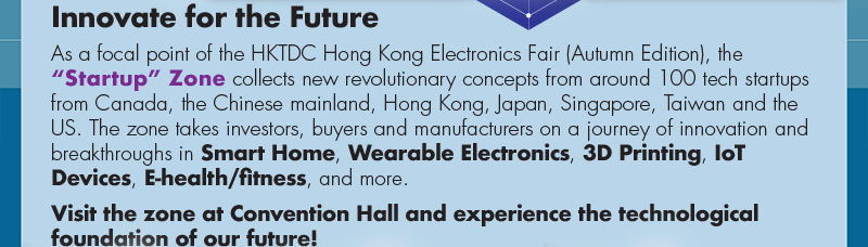 Innovate for the Future.  As a focal point of the HKTDC Hong Kong Electronics Fair (Autumn Edition), the “Startup” Zone collects new revolutionary concepts from around 100 tech startups from Canada, the Chinese mainland, Hong Kong, Japan, Singapore, Taiwan and the US. The zone takes investors, buyers and manufacturers on a journey of innovation and breakthroughs in Smart Home, Wearable Electronics, 3D Printing, IoT Devices, E-health/fitness, and more. Visit the zone at Convention Hall and experience the technological foundation of our future!